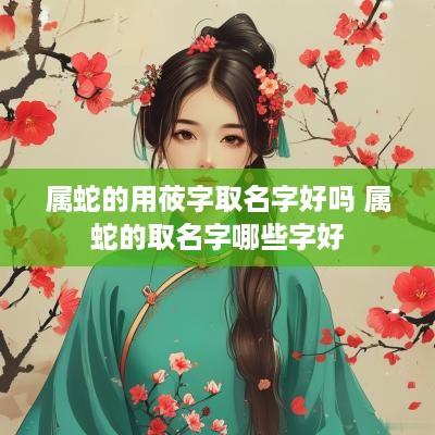 属蛇的用莜字取名字好吗 属蛇的取名字哪些字好