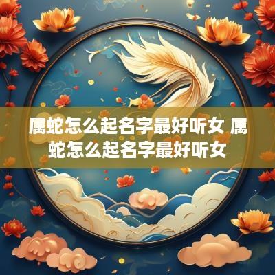 属蛇怎么起名字最好听女 属蛇怎么起名字最好听女