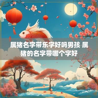 属猪名字带乐字好吗男孩 属猪的名字带哪个字好