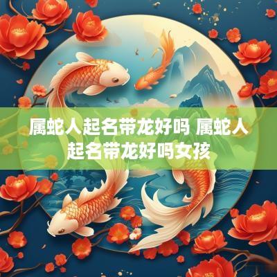 属蛇人起名带龙好吗 属蛇人起名带龙好吗女孩