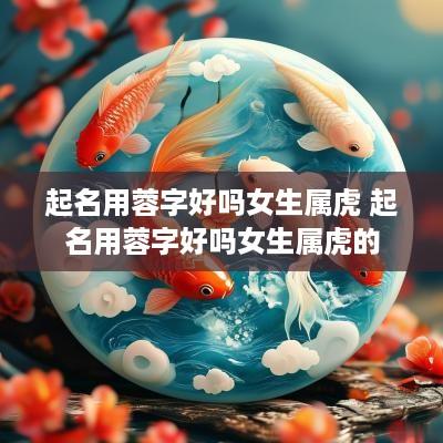 起名用蓉字好吗女生属虎 起名用蓉字好吗女生属虎的