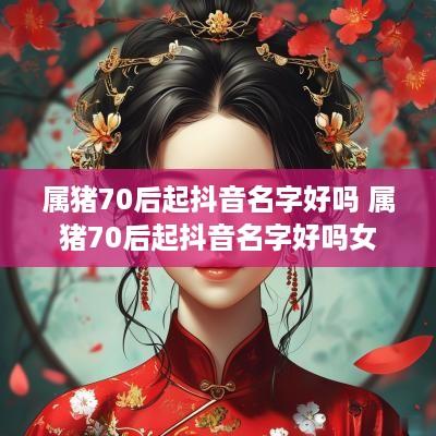 属猪70后起抖音名字好吗 属猪70后起抖音名字好吗女