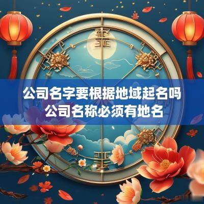 公司名字要根据地域起名吗 公司名称必须有地名