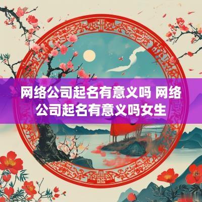 网络公司起名有意义吗 网络公司起名有意义吗女生