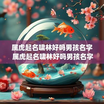 属虎起名啸林好吗男孩名字 属虎起名啸林好吗男孩名字怎么取