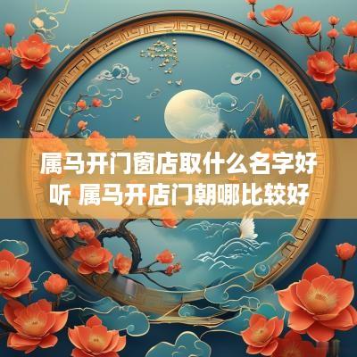 属马开门窗店取什么名字好听 属马开店门朝哪比较好