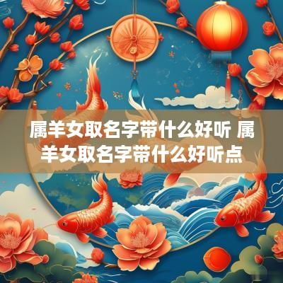 属羊女取名字带什么好听 属羊女取名字带什么好听点
