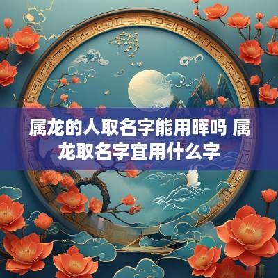 属龙的人取名字能用晖吗 属龙取名字宜用什么字