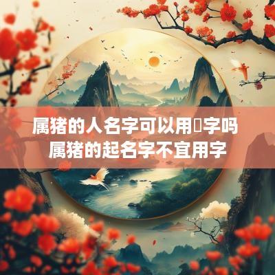 属猪的人名字可以用玥字吗 属猪的起名字不宜用字