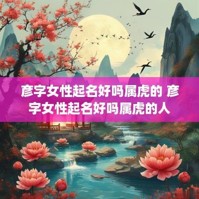 彦字女性起名好吗属虎的 彦字女性起名好吗属虎的人