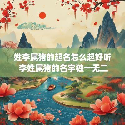 姓李属猪的起名怎么起好听 李姓属猪的名字独一无二