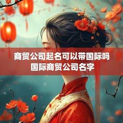 商贸公司起名可以带国际吗 国际商贸公司名字