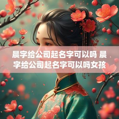 晨字给公司起名字可以吗 晨字给公司起名字可以吗女孩