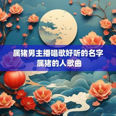 属猪男主播唱歌好听的名字 属猪的人歌曲