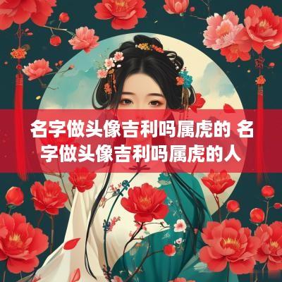 名字做头像吉利吗属虎的 名字做头像吉利吗属虎的人