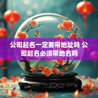 公司起名一定要带地址吗 公司起名必须带地名吗
