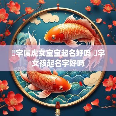 堃字属虎女宝宝起名好吗 堃字女孩起名字好吗
