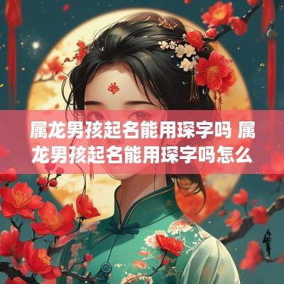 属龙男孩起名能用琛字吗 属龙男孩起名能用琛字吗怎么起