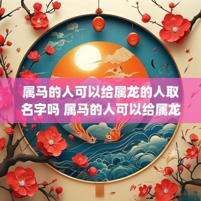 属马的人可以给属龙的人取名字吗 属马的人可以给属龙的人取名字吗女孩