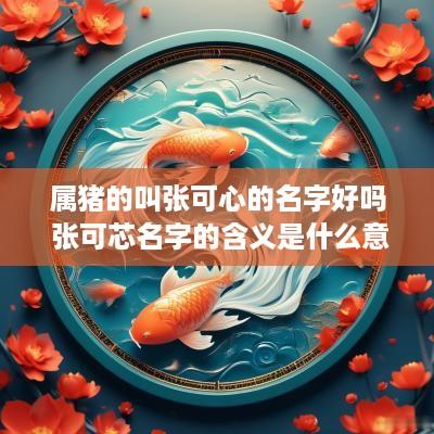 属猪的叫张可心的名字好吗 张可芯名字的含义是什么意思