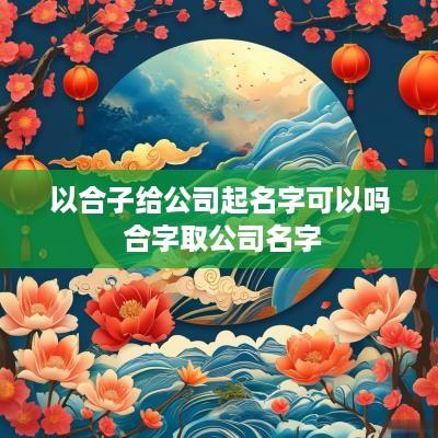 以合子给公司起名字可以吗 合字取公司名字