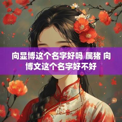 向显博这个名字好吗 属猪 向博文这个名字好不好