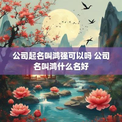 公司起名叫鸿强可以吗 公司名叫鸿什么名好