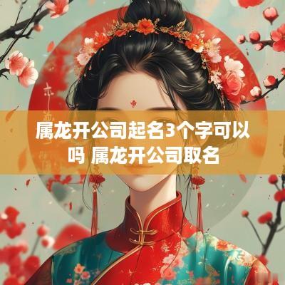 属龙开公司起名3个字可以吗 属龙开公司取名