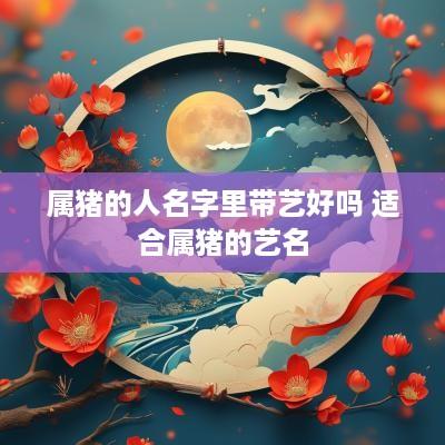 属猪的人名字里带艺好吗 适合属猪的艺名