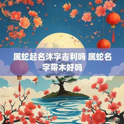 属蛇起名沐字吉利吗 属蛇名字带木好吗