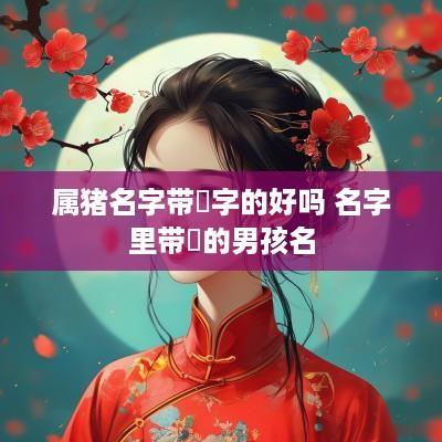 属猪名字带珺字的好吗 名字里带珺的男孩名