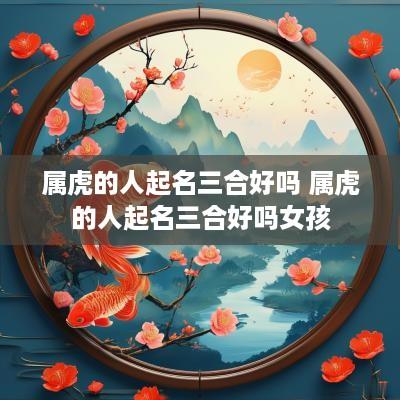 属虎的人起名三合好吗 属虎的人起名三合好吗女孩