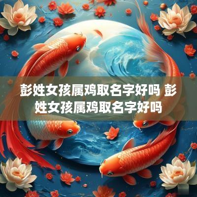 彭姓女孩属鸡取名字好吗 彭姓女孩属鸡取名字好吗