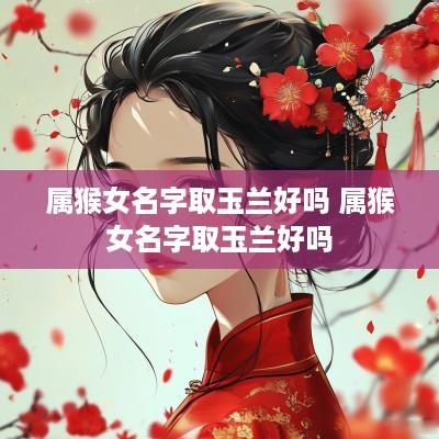 属猴女名字取玉兰好吗 属猴女名字取玉兰好吗