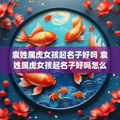 袁姓属虎女孩起名子好吗 袁姓属虎女孩起名子好吗怎么取