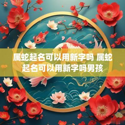 属蛇起名可以用新字吗 属蛇起名可以用新字吗男孩