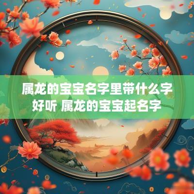 属龙的宝宝名字里带什么字好听 属龙的宝宝起名字