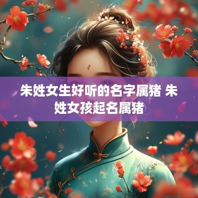 朱姓女生好听的名字属猪 朱姓女孩起名属猪
