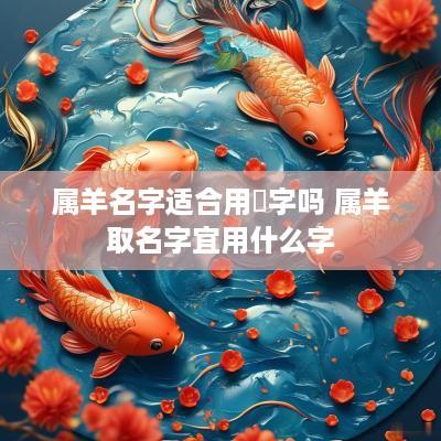 属羊名字适合用祎字吗 属羊取名字宜用什么字