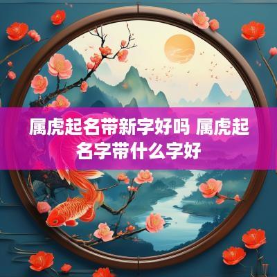 属虎起名带新字好吗 属虎起名字带什么字好