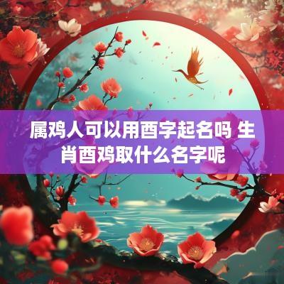 属鸡人可以用酉字起名吗 生肖酉鸡取什么名字呢