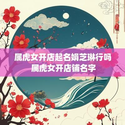 属虎女开店起名娟芝琳行吗 属虎女开店铺名字