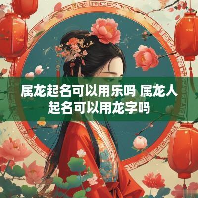 属龙起名可以用乐吗 属龙人起名可以用龙字吗