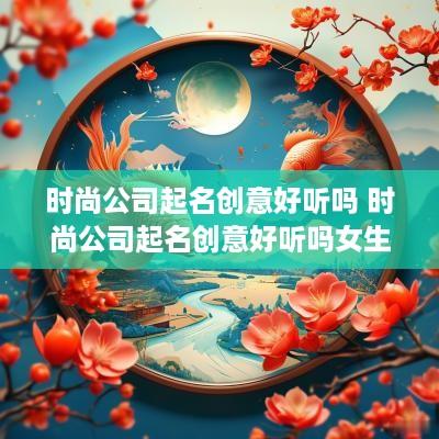 时尚公司起名创意好听吗 时尚公司起名创意好听吗女生
