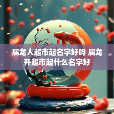 属龙人超市起名字好吗 属龙开超市起什么名字好