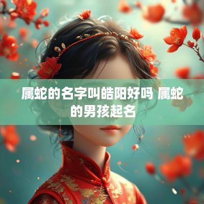 属蛇的名字叫皓阳好吗 属蛇的男孩起名