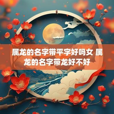属龙的名字带平字好吗女 属龙的名字带龙好不好