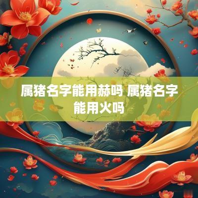 属猪名字能用赫吗 属猪名字能用火吗