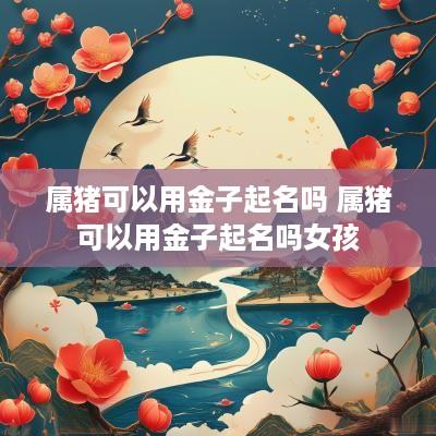 属猪可以用金子起名吗 属猪可以用金子起名吗女孩