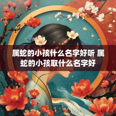 属蛇的小孩什么名字好听 属蛇的小孩取什么名字好